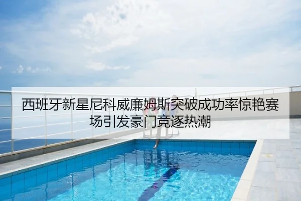 西班牙新星尼科威廉姆斯突破成功率惊艳赛场引发豪门竞逐热潮