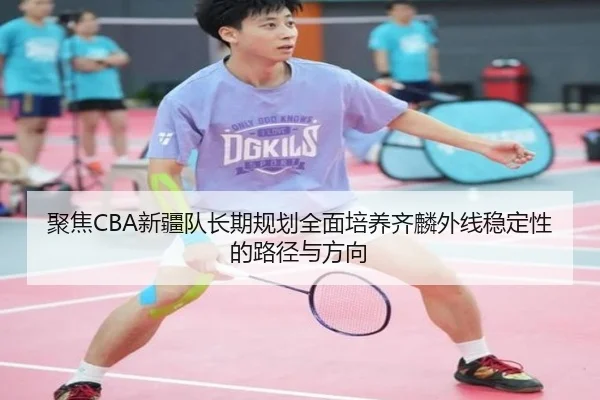 聚焦CBA新疆队长期规划全面培养齐麟外线稳定性的路径与方向