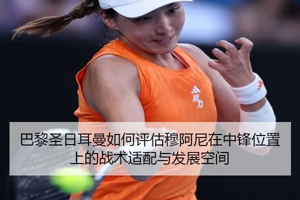 巴黎圣日耳曼如何评估穆阿尼在中锋位置上的战术适配与发展空间
