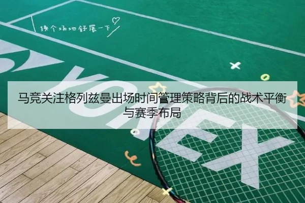 马竞关注格列兹曼出场时间管理策略背后的战术平衡与赛季布局