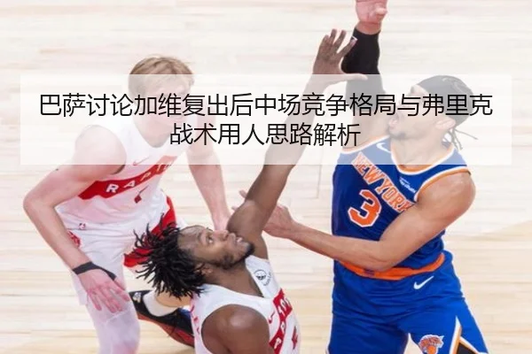 巴萨讨论加维复出后中场竞争格局与弗里克战术用人思路解析