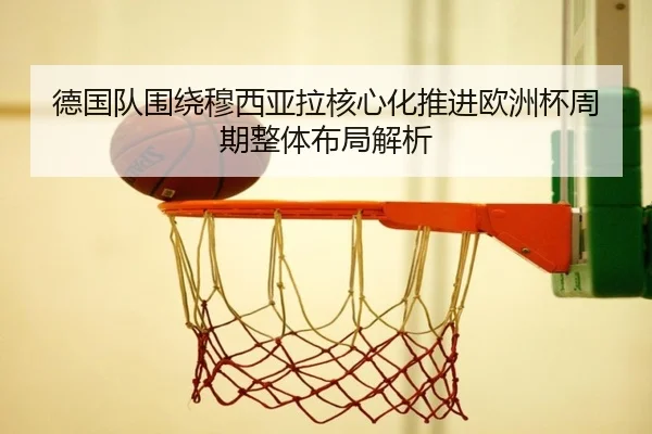 德国队围绕穆西亚拉核心化推进欧洲杯周期整体布局解析