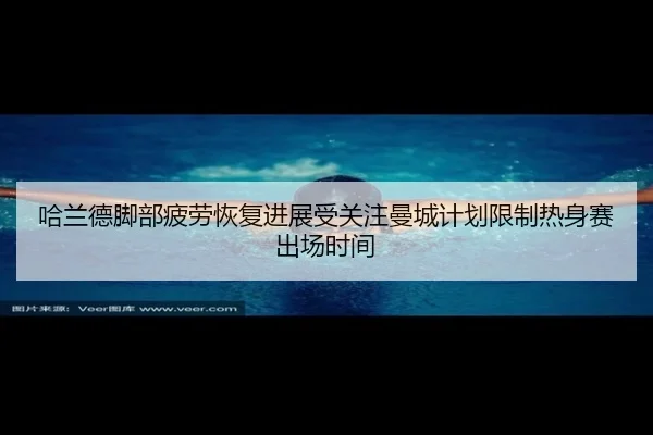 哈兰德脚部疲劳恢复进展受关注曼城计划限制热身赛出场时间