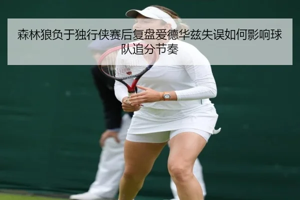 森林狼负于独行侠赛后复盘爱德华兹失误如何影响球队追分节奏