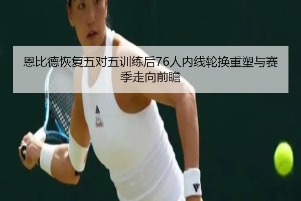 恩比德恢复五对五训练后76人内线轮换重塑与赛季走向前瞻