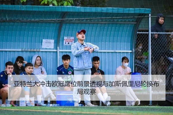 亚特兰大冲击欧冠席位前景透视与加斯佩里尼轮换布局观察